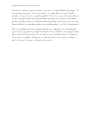 competir amb la màxima competitivitat.
Darrerament hem viscut algun exemple en aquest sentit. Concursos per lots en que una part s’ha
adjudicat a grans empreses mercantils i una altra a una entitat del tercer sector. Però altres
entitats socials que també han licitat, han quedat fora i han denunciat que l’administració donava
serveis bàsics a grans operadors. Tenint en compte que les bases del concurs han prioritzat la
proposta tècnica per damunt de la oferta econòmica, no és lògic pensar que la entitat social que
ha guanyat ha fet una proposta de qualitat i que la que ha quedat fora ha fallat en algun aspecte?
El tercer sector ha de continuar en la defensa de els seves entitats com els millors aliats en la
gestió de serveis públics de qualitat, però ho ha de fer des de l’excel·lència en les propostes i en la
gestió. No fer-ho és continuar ancorats en vells discursos que reclamen un tracte preferencial
només per la forma jurídica. Només sent tant eficients i eficaços que els nostres competidors,
podrem reclamar el compromís polític pel nostres models.
 