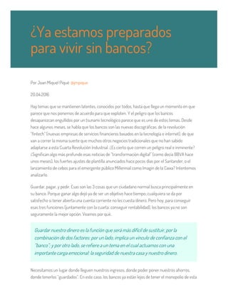 Por Joan Miquel Piqué @jmpique
20.04.2016
Hay temas que se mantienen latentes, conocidos por todos, hasta que llega un momento en que
parece que nos ponemos de acuerdo para que exploten. Y el peligro que los bancos
desaparezcan engullidos por un tsunami tecnológico parece que es uno de estos temas. Desde
hace algunos meses, se habla que los bancos son las nuevas discográficas, de la revolución
“fintech” (nuevas empresas de servicios financieros basados en la tecnología e internet), de que
van a correr la misma suerte que muchos otros negocios tradicionales que no han sabido
adaptarse a esta Cuarta Revolución Industrial. ¿Es cierto que corren un peligro real e inminente?
¿Significan algo más profundo esas noticias de “transformación digital” (como decía BBVA hace
unos meses), los fuertes ajustes de plantilla anunciados hace pocos días por el Santander, o el
lanzamiento de cebos para el emergente público Millennial como Imagin de la Caixa? Intentemos
analizarlo.
Guardar, pagar, y pedir. Esas son las 3 cosas que un ciudadano normal busca principalmente en
su banco. Porque ganar algo dejó ya de ser un objetivo hace tiempo; cualquiera se da por
satisfecho si tener abierta una cuenta corriente no les cuesta dinero. Pero hoy, para conseguir
esas tres funciones (juntamente con la cuarta: conseguir rentabilidad), los bancos ya no son
seguramente la mejor opción. Veamos por qué.
Guardar nuestro dinero es la función que será más difícil de sustituir, por la
combinación de dos factores: por un lado, implica un vínculo de confianza con el
“banco”; y por otro lado, se refiere a un tema en el cual actuamos con una
importante carga emocional: la seguridad de nuestra casa y nuestro dinero.
Necesitamos un lugar donde lleguen nuestros ingresos, donde poder poner nuestros ahorros,
donde tenerlos “guardados”. En este caso, los bancos ya están lejos de tener el monopolio de esta
¿Ya estamos preparados
para vivir sin bancos?
 