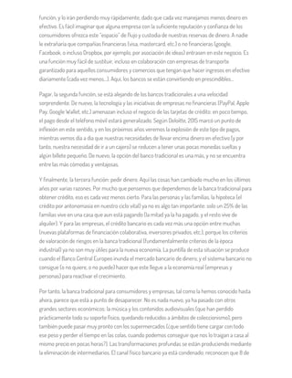 función, y lo irán perdiendo muy rápidamente, dado que cada vez manejamos menos dinero en
efectivo. Es fácil imaginar que alguna empresa con la suficiente reputación y confianza de los
consumidores ofrezca este “espacio” de flujo y custodia de nuestras reservas de dinero. A nadie
le extrañaría que compañías financieras (visa, mastercard, etc.) o no financieras (google,
Facebook, o incluso Dropbox, por ejemplo, por asociación de ideas) entrasen en este negocio. Es
una función muy fácil de sustituir, incluso en colaboración con empresas de transporte
garantizado para aquellos consumidores y comercios que tengan que hacer ingresos en efectivo
diariamente (cada vez menos…). Aquí, los bancos se están convirtiendo en prescindibles…
Pagar, la segunda función, se está alejando de los bancos tradicionales a una velocidad
sorprendente. De nuevo, la tecnología y las iniciativas de empresas no financieras (PayPal, Apple
Pay, Google Wallet, etc.) amenazan incluso el negocio de las tarjetas de crédito: en poco tiempo,
el pago desde el teléfono móvil estará generalizado. Según Deloitte, 2015 marcó un punto de
inflexión en este sentido, y en los próximos años veremos la explosión de este tipo de pagos,
mientras vemos día a día que nuestras necesidades de llevar encima dinero en efectivo (y por
tanto, nuestra necesidad de ir a un cajero) se reducen a tener unas pocas monedas sueltas y
algún billete pequeño. De nuevo, la opción del banco tradicional es una más, y no se encuentra
entre las más cómodas y ventajosas.
Y finalmente, la tercera función: pedir dinero. Aquí las cosas han cambiado mucho en los últimos
años por varias razones. Por mucho que pensemos que dependemos de la banca tradicional para
obtener crédito, eso es cada vez menos cierto. Para las personas y las familias, la hipoteca (el
crédito por antonomasia en nuestro ciclo vital) ya no es algo tan importante: solo un 25% de las
familias vive en una casa que aun está pagando (la mitad ya la ha pagado, y el resto vive de
alquiler). Y para las empresas, el crédito bancario es cada vez más una opción entre muchas
(nuevas plataformas de financiación colaborativa, inversores privados, etc.), porque los criterios
de valoración de riesgos en la banca tradicional (fundamentalmente criterios de la época
industrial) ya no son muy útiles para la nueva economía. La puntilla de esta situación se produce
cuando el Banco Central Europeo inunda el mercado bancario de dinero, y el sistema bancario no
consigue (o no quiere, o no puede) hacer que este llegue a la economía real (empresas y
personas) para reactivar el crecimiento.
Por tanto, la banca tradicional para consumidores y empresas, tal como la hemos conocido hasta
ahora, parece que está a punto de desaparecer. No es nada nuevo, ya ha pasado con otros
grandes sectores económicos: la música y los contenidos audiovisuales (que han perdido
prácticamente todo su soporte físico, quedando reducidos a ámbitos de coleccionismo), pero
también puede pasar muy pronto con los supermercados (¿que sentido tiene cargar con todo
ese peso y perder el tiempo en las colas, cuando podemos conseguir que nos lo traigan a casa al
mismo precio en pocas horas?). Las transformaciones profundas se están produciendo mediante
la eliminación de intermediarios. El canal físico bancario ya está condenado: reconocen que 8 de
 
