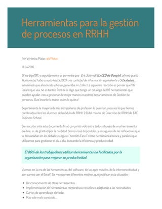 Por Verònica Platas @VPlatas
13.04.2016
Si les digo 197, y seguidamente os comento que Eric Schmidt (ExCEO de Google), afirmó que la
Humanidad había creado hasta 2003 una cantidad de información equivalente a 5 Exabytes,
añadiendo que ahora esta cifra se generaba en 2 días. La siguiente reacción es pensar que 197
(sea lo que sea, no es tanto). Pero si os digo que tengo un catálogo de 197 herramientas que
pueden ayudar-nos a gestionar de mejor manera nuestros departamentos de Gestión de
personas: Que levante la mano quien lo quiera!
Seguramente la mayoría de mis compañeros de profesión lo querrían, y eso es lo que hemos
construido entre los alumnos del módulo de RRHH 2.0 del máster de Dirección de RRHH de EAE
Business School.
Su reacción ante este documento final, co-construido entre todos a través de una herramienta
on-line, es de gratitud por la cantidad de recursos disponibles, y en algunas de las reflexiones que
se trasladaban en los debates surgía el “bendito Excel” como herramienta básica y paralela que
utilizamos para gestionar el día a día, buscando la eficiencia y productividad.
El 86% de los trabajadores utilizan herramientas no facilitadas por la
organización para mejorar su productividad.
Vivimos en la era de las herramientas, del software, de las apps móviles, de la interconectividad y
aún vamos con el Excel? Se me ocurren diferentes motivos que justifican esta situación:
Desconocimiento de otras herramientas
Implementación de herramientas corporativas no útiles o adaptadas a las necesidades
Curvas de aprendizaje elevadas
Más vale malo conocido….
Herramientas para la gestión
de procesos en RRHH
 