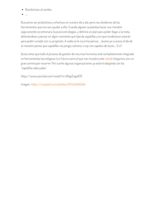 Resistencias al cambio
…..
Buscamos ser productivos y efectivos en nuestro día a día, pero nos olvidamos de las
herramientas que nos van ayudar a ello. Cuando alguien se plantea hacer una maratón
seguramente se entrenará, buscará estrategias, y definirá un plan para poder llegar a la meta,
deteniéndose a pensar en algún momento qué tipo de zapatillas y en qué condiciones estarán
para poder cumplir con su propósito. A nadie se le ocurriría pensar, …bueno ya si acaso el día de
la maratón pienso que zapatillas me pongo, estreno, o voy con zapatos de tacón…. O sí?
Quizá antes que todo el proceso de gestión de recursos humanos esté completamente integrado
en herramientas tecnológicas (un futuro como el que nos muestra este vídeo), tengamos aún un
gran camino por recorrer; Por suerte algunas organizaciones ya están trabajando con las
“zapatillas adecuadas”
https://www.youtube.com/watch?v=UKqpSngoK7E
Imágen: https://unsplash.com/photos/t5YUoHW6zRo
 