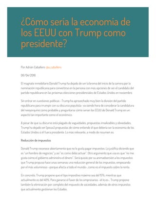 Por Adrián Caballero @a_caballero
06/04/2016
El magnate inmobiliario Donald Trump ha dejado de ser la broma del inicio de la carrera por la
nominación republicana para convertirse en la persona con más opciones de ser el candidato del
partido republicano en las próximas elecciones presidenciales de Estados Unidos en noviembre.
Sin entrar en cuestiones políticas –Trump ha aprovechado muy bien la división del partido
republicano para irrumpir con su discurso populista- va siendo hora de considerar la candidatura
del neoyorquino como probable y preguntarse cómo serían los EEUU de Donald Trump en un
aspecto tan importante como el económico.
A pesar de que su discurso está plagado de vaguedades, propuestas irrealizables y obviedades,
Trump ha dejado ver (pocas) propuestas de cómo entiende él que debería ser la economía de los
Estados Unidos si él fuera presidente. Lo más relevante, a modo de resumen es:
Reducción de impuestos
Donald Trump reconoce abiertamente que no le gusta pagar impuestos. Lo justifica diciendo que
es “un hombre de negocios” y así “es como debo actuar”. Otro argumento que usa es que “no me
gusta como el gobierno administra el dinero”. Será quizás por su animadversión a los impuestos
que Trump propuso hace unas semanas una reducción general de los impuestos, empezando
por el más voluminoso –porque afecta a todo el mundo-, como es el impuesto sobre la renta.
En concreto, Trump propone que el tipo impositivo máximo sea del 15%, mientras que
actualmente es del 40%. Para ganarse el favor de los empresarios –él lo es-, Trump propone
también la eliminación por completo del impuesto de sociedades, además de otros impuestos
que actualmente gestionan los Estados.
¿Cómo sería la economía de
los EEUU con Trump como
presidente?
 