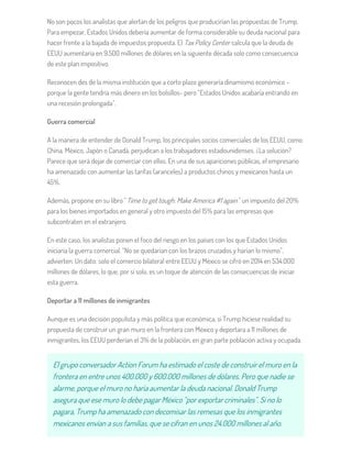No son pocos los analistas que alertan de los peligros que producirían las propuestas de Trump.
Para empezar, Estados Unidos debería aumentar de forma considerable su deuda nacional para
hacer frente a la bajada de impuestos propuesta. El Tax Policy Center calcula que la deuda de
EEUU aumentaría en 9.500 millones de dólares en la siguiente década solo como consecuencia
de este plan impositivo.
Reconocen des de la misma institución que a corto plazo generaría dinamismo económico –
porque la gente tendría más dinero en los bolsillos- pero “Estados Unidos acabaría entrando en
una recesión prolongada”.
Guerra comercial
A la manera de entender de Donald Trump, los principales socios comerciales de los EEUU, como
China, México, Japón o Canadá, perjudican a los trabajadores estadounidenses. ¿La solución?
Parece que será dejar de comerciar con ellos. En una de sus apariciones públicas, el empresario
ha amenazado con aumentar las tarifas (aranceles) a productos chinos y mexicanos hasta un
45%.
Además, propone en su libro "Time to get tough: Make America #1 again" un impuesto del 20%
para los bienes importados en general y otro impuesto del 15% para las empresas que
subcontraten en el extranjero.
En este caso, los analistas ponen el foco del riesgo en los países con los que Estados Unidos
iniciaría la guerra comercial. “No se quedarían con los brazos cruzados y harían lo mismo”,
advierten. Un dato: solo el comercio bilateral entre EEUU y México se cifró en 2014 en 534.000
millones de dólares, lo que, por sí solo, es un toque de atención de las consecuencias de iniciar
esta guerra.
Deportar a 11 millones de inmigrantes
Aunque es una decisión populista y más política que económica, si Trump hiciese realidad su
propuesta de construir un gran muro en la frontera con México y deportara a 11 millones de
inmigrantes, los EEUU perderían el 3% de la población, en gran parte población activa y ocupada.
El grupo conversador Action Forum ha estimado el coste de construir el muro en la
frontera en entre unos 400.000 y 600.000 millones de dólares. Pero que nadie se
alarme, porque el muro no haría aumentar la deuda nacional. Donald Trump
asegura que ese muro lo debe pagar México “por exportar criminales”. Si no lo
pagara, Trump ha amenazado con decomisar las remesas que los inmigrantes
mexicanos envían a sus familias, que se cifran en unos 24.000 millones al año.
 