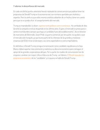 Y además: la desconfianza del mercado
En cada uno de los puntos anteriores hemos repasado las consecuencias que podrían tener las
propuestas de Donald Trump en la economía real, con números aportados por analistas y
expertos. Pero lo cierto es que estos mismos analistas advierten de un hecho a tener en cuenta
pero que no se puede cifrar: el comportamiento del mercado.
Trump es impredecible. Lo dicen expertos tanto políticos como económicos. Ha cambiado de idea
durante la campaña e incluso de partido en los últimos años. Si gana, el mercado se preocupará o
sentirá incertidumbre siempre que haya un candidato fuera del establecimiento”, dice el director
de inversiones de Glenmede, Jason Pride. La guerra comercial, por otra parte, no ayudará a que
el mercado esté tranquilo, ya que buena parte de los intereses de las grandes y medianas
empresas de EEUU miran al extranjero, sea como exportadores o como importadores.
En definitiva, si Donald Trump consigue la nominación como candidato republicano a la Casa
Blanca, deberá aportar más concreción y realismo a su discurso económico para conseguir el
apoyo de las grandes corporaciones del país. Por su parte, los medios de comunicación han de
empezar a analizar con mayor crítica el discurso de Trump –en febrero El Mundo repasaba los
programas económicos de los “candidatos” y ni siquiera se habla de Donald Trump-.
 