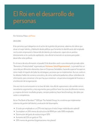 Por Verònica Platas @VPlatas
28.12.2016
A las personas que trabajamos en el sector de la gestión de personas, sabemos de sobras que
atraer al mejor talento, y fidelizarlo desde políticas que fomenten la identificación del empleado
con la visión empresarial, el desarrollo de talento y la motivación, repercute en positivo
directamente en la cuenta de explotación, más allá de la inversión en acciones para poder
desarrollar estas políticas.
En el marco de esta afirmación, el pasado 15 de diciembre asistí a una interesante jornada sobre
“Bienestar y Productividad” organizada por Humanas, Salud Organizacional , La jornada hizo un
recorrido por diferentes elementos clave en Empresas Saludables, haciendo especial hincapié en
cómo medir el impacto de todas las estrategias y acciones que se implementan. Aun así, costó en
los debates hablar de números concretos y de cómo realmente podíamos utilizar estándares de
información, para convencer a los que hay que convencer: a la persona encargada de finanzas, o
a la dirección de la organización.
Una vez más la comunicación es la clave de todo, más allá de suposiciones o de sentido común,
necesitamos argumentos y más argumentos para justificar hacer las cosas de diferente manera,
y a esperas de tener resultados propios, siempre podemos hacer benchmarking i dar datos por
sector o competencia.
Así en The Book of Numbers™ 2013 por The Hackett Group, Inc se estima que implementar
sistemas de gestión del talento y evaluación del desempeño:
El coste por empleado es un 27% más bajo que el resto (mejor redistribución salarial)
Se emplean un 24% menos de estructura de RRHH por cada 1.000 empleados
Disminución del gasto de outsourcing en 50%
Aumento del 25% en gasto en TICs
20% menos de gerentes (organizaciones más planas)
El Roi en el desarrollo de
personas
 