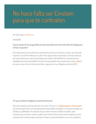 Por Stela Zarija, @StelaZarija
30.03.2016
¿A que siempre te has preguntado qué estas haciendo mal en las entrevistas de trabajo para,
al final, no pasarlas?
A lo mejor piensas que no tienes los conocimientos técnicos necesarios o, incluso, que el puesto
requiere un cociente intelectual muy alto. Pues seguramente te equivoques. Para las empresas,
por sorprendente que suene, las competencias sociales (soft skills) tienen más peso que las
habilidades técnicas (hard skills). Ya lo decía el emprendedor Gary Vaynerchuk en este vídeo: lo
primero en que se fija a la hora de contratar a alguien es en su inteligencia emocional (IE).
¿En qué consiste la inteligencia emocional entonces?
Hay varios aspectos que hay que tener en cuenta. Primero, la autopercepción o autoconcepto.
Las personas que tienen una auto percepción desarrollada se aceptan a sí mismas, con todas sus
fortalezas y debilidades. Por ejemplo, los que están nerviosos al hablar en público, pero
reconocen que necesitan mejorar y saben cómo hacerlo. Parte de este primer aspecto es tener
conciencia de nuestras propias emociones. Porque cuando entendemos sus causas, podremos
No hace falta ser Einstein
para que te contraten
 