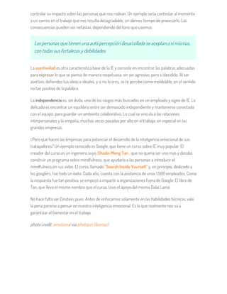 controlar su impacto sobre las personas que nos rodean. Un ejemplo sería contestar al momento
a un correo en el trabajo que nos resulta desagradable, sin darnos tiempo de procesarlo. Las
consecuencias pueden ser nefastas, dependiendo del tono que usemos.
Las personas que tienen una auto percepción desarrollada se aceptan a sí mismas,
con todas sus fortalezas y debilidades
La asertividad es otra característica base de la IE y consiste en encontrar las palabras adecuadas
para expresar lo que se piensa de manera respetuosa, sin ser agresivo, pero sí decidido. Al ser
asertivo, defiendes tus ideas e ideales, y si no lo eres, se te percibe como moldeable, en el sentido
no tan positivo de la palabra.
La independencia es, sin duda, uno de los rasgos más buscados en un empleado y signo de IE. Lo
delicado es encontrar un equilibrio entre ser demasiado independiente y mantenerse conectado
con el equipo, para guardar un ambiente colaborativo. Lo cual se vincula a las relaciones
interpersonales y la empatía, muchas veces pasadas por alto en el trabajo, en especial en las
grandes empresas.
¿Pero qué hacen las empresas para potenciar el desarrollo de la inteligencia emocional de sus
trabajadores? Un ejemplo conocido es Google, que tiene un curso sobre IE muy popular. El
creador del curso es un ingeniero suyo, Chade-Meng Tan , que no quería ser uno más y decidió
construir un programa sobre mindfulness, que ayudaría a las personas a introducir el
mindfulness en sus vidas. El curso, llamado “Search Inside Yourself” y, en principio, dedicado a
los googlers, fue todo un éxito. Cada año, cuenta con la asistencia de unos 1.500 empleados. Como
la respuesta fue tan positiva, se empezó a impartir a organizaciones fuera de Google. El libro de
Tan, que lleva el mismo nombre que el curso, tuvo el apoyo del mismo Dalai Lama.
No hace falta ser Einstein, pues. Antes de enfocarnos solamente en las habilidades técnicas, vale
la pena pararse a pensar en nuestra inteligencia emocional. Es lo que realmente nos va a
garantizar el bienestar en el trabajo.
photo credit: emotional via photopin (license)
 