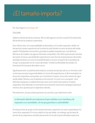 Por Joan Segarra @JoanSegarra67
23.03.2016
Hablamos del tamaño de las empresas. ¡No nos distraigamos con otros asuntos! Concretamente,
del tamaño de las empresas cooperativas.
Estos últimos años, mis responsabilidades profesionales en el mundo cooperativo catalán me
han permito conocer experiencias de la economía social también en otros territorios del estado
español. Participando en encuentros y jornadas he podido comprobar que, más allá de las
diferencias de modelos, hay algunos elementos compartidos. Entre ellos la permanente voluntad
de mostrar la fuerza y actualidad del cooperativismo como fórmula empresarial para desarrollar
actividad económica, así como la necesidad de darlo a conocer al conjunto de la sociedad y de
encajar sus propuestas con las nuevas demandas. También las dificultades de acceder a la
financiación forman parte del análisis común.
Significativamente, en prácticamente todas las reuniones de este tipo sale en un momento u otro
un tema que siempre ha generado debate en el seno del cooperativismo: el de la necesidad o no
de que las cooperativas sean grandes, por crecimiento o fusiones, como única manera de seguir
siendo viables. Mientras unos lo plantean en términos de "no crecer no es una opción", otros
defienden la pequeña o mediana dimensión como única manera de mantener el espíritu
cooperativo. Unos defienden el crecimiento como elemento central de la estrategia empresarial
mientras otros apuestan por la cooperativa reducida.
Personalmente, creo que ambas posiciones son correctas y que todos tienen razón.
La dimensión ideal de una empresa es la que satisface a sus miembros y da
respuesta a sus necesidades, a la vez que garantiza su sostenibilidad.
Se trata por tanto de ajustar el ritmo de diversificación y expansión a la visión compartida por los
socios de la cooperativa. En el caso catalán no hay que olvidar, sin embargo, que los datos de
tamaño de las cooperativas coinciden plenamente con las del conjunto del tejido empresarial,
¿El tamaño importa?
 