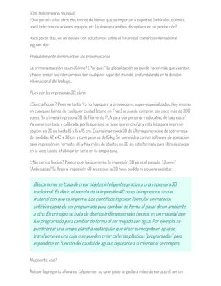 30% del comercio mundial.
¿Que pasaría si los otros dos tercios de bienes que se importan o exportan (vehículos, química,
téxtil, telecomunicaciones, equipos, etc.) sufrieran cambios disruptivos en su producción?
Hace pocos días, en un debate con estudiantes sobre el futuro del comercio internacional,
alguien dijo:
Probablemente disminuirá en los próximos años
La primera reacción es un ¿Cómo? ¿Por qué?” La globalización no puede hacer más que avanzar,
y hacer crecer los intercambios con cualquier lugar del mundo, profundizando en la división
internacional del trabajo…
Pues por las impresoras 3D, claro.
¿Ciencia ficción? Pues no tanto. Ya no hay que ir a proveedores super-especializados. Hoy mismo,
en cualquier tienda de cualquier ciudad (como en Fnac) se puede comprar, por poco más de 300
euros, "la primera impresora 3D de filamento PLA para uso personal y educativo de bajo coste".
Ya viene montada y calibrada, por lo que solo se tiene que enchufar y está lista para imprimir
objetos en 3D de hasta 15 x 15 x 15 cm. Es una impresora 3D de última generación de sobremesa
de medidas 42 x 43 x 38 cm y cuyo peso es de 15 kg. Se suministra con un software de aplicación
para impresión en formato .stl. y hay miles de objetos en 3D en este formato para libre descarga
en la web. Listos, a fabricar en serie en tu propia casa.
¿Más ciencia ficción? Parece que, básicamente, la impresión 3D ya es el pasado. ¿Queeé?
¿Anticuadas? Si, llega al impresión 4D antes que la 3D haya podido ni siquiera explotar:
Básicamente se trata de crear objetos inteligentes gracias a una impresora 3D
tradicional. Es decir, el secreto de la impresión 4D no es la impresora, sino el
material con que se imprime. Los científicos lograron formular un material
sintético capaz de ser programado para cambiar de forma al pasar de un ambiente
a otro. En principio se trata de diseños tridimensionales hechos en un material que
fue programado para cambiar de forma al ser mojado con agua. Por ejemplo, se
puede crear una simple plancha rectangular que al ser sumergida en agua se
transforme en una caja, o se pueden crear cañerías plásticas "programadas" para
expandirse en función del caudal de agua o repararse a sí mismas si se rompen.
Alucinante, ¿no?
Así que la pregunta ahora es: ¿alguien en su sano juicio se gastará miles de euros en traer un
 