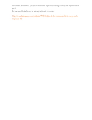 contenedor desde China, y se pasará 4 semanas esperando que llegue si lo puede imprimir desde
casa?
Parece que el límite lo marcan la imaginación y la innovación.
http://www.batanga.com/curiosidades/7741/olvidate-de-las-impresoras-3d-lo-nuevo-es-la-
impresion-4d
 