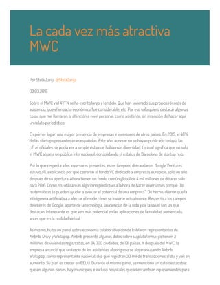Por Stela Zarija @StelaZarija
02.03.2016
Sobre el MWC y el 4YFN se ha escrito largo y tendido. Que han superado sus propios récords de
asistencia, que el impacto económico fue considerable, etc. Por eso solo quiero destacar algunas
cosas que me llamaron la atención a nivel personal, como asistente, sin intención de hacer aquí
un relato periodístico.
En primer lugar, una mayor presencia de empresas e inversores de otros países. En 2015, el 46%
de las startups presentes eran españolas. Este año, aunque no se hayan publicado todavía las
cifras oficiales, se podía ver a simple vista que había más diversidad. Lo cual significa que no solo
el MWC atrae a un público internacional, consolidando el estatus de Barcelona de startup hub.
Por lo que respecta a los inversores presentes, estos tampoco defraudaron. Google Ventures
estuvo allí, explicando por qué cerraron el fondo VC dedicado a empresas europeas, solo un año
después de su apertura. Ahora tienen un fondo común global de 4 mil millones de dólares solo
para 2016. Como no, utilizan un algoritmo predictivo a la hora de hacer inversiones porque “las
matemáticas te pueden ayudar a evaluar el potencial de una empresa”. De hecho, dijeron que la
inteligencia artificial va a afectar el modo cómo se invierte actualmente. Respecto a los campos
de interés de Google, aparte de la tecnología, las ciencias de la vida y de la salud son las que
destacan. Interesante es que ven más potencial en las aplicaciones de la realidad aumentada,
antes que en la realidad virtual.
Asimismo, hubo un panel sobre economía colaborativa donde hablaron representantes de
Airbnb, Drivy y Wallapop. Airbnb presentó algunos datos sobre su plataforma: ya tienen 2
millones de viviendas registradas, en 34.000 ciudades, de 191 países. Y después del MWC, la
empresa anunció que un tercio de los asistentes al congreso se alojaron usando Airbnb.
Wallapop, como representante nacional, dijo que registran 30 mil de transacciones al día y van en
aumento. Su plan es crecer en EEUU. Durante el mismo panel, se mencionó un dato destacable:
que en algunos países, hay municipios e incluso hospitales que intercambian equipamientos para
La cada vez más atractiva
MWC
 