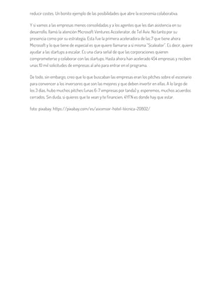 reducir costes. Un bonito ejemplo de las posibilidades que abre la economía colaborativa.
Y si vamos a las empresas menos consolidadas y a los agentes que les dan asistencia en su
desarrollo, llamó la atención Microsoft Ventures Accelerator, de Tel Aviv. No tanto por su
presencia como por su estrategia. Esta fue la primera aceleradora de las 7 que tiene ahora
Microsoft y lo que tiene de especial es que quiere llamarse a sí misma “Scaleator”. Es decir, quiere
ayudar a las startups a escalar. Es una clara señal de que las corporaciones quieren
comprometerse y colaborar con las startups. Hasta ahora han acelerado 454 empresas y reciben
unas 10 mil solicitudes de empresas al año para entrar en el programa.
De todo, sin embargo, creo que lo que buscaban las empresas eran los pitches sobre el escenario
para convencer a los inversores que son las mejores y que deben invertir en ellas. A lo largo de
los 3 días, hubo muchos pitches (unas 6-7 empresas por tanda) y, esperemos, muchos acuerdos
cerrados. Sin duda, si quieres que te vean y te financien, 4YFN es donde hay que estar.
foto: pixabay. https://pixabay.com/es/ascensor-hotel-técnica-20802/
 