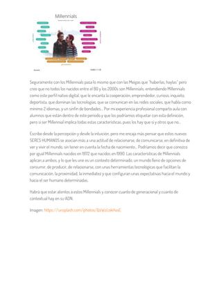 Seguramente con los Millennials pasa lo mismo que con las Meigas que “haberlas, haylas” pero
creo que no todos los nacidos entre el 80 y los 2000s son Millennials; entendiendo Millennials
como este perfil nativo digital, que le encanta la cooperación, emprendedor, curioso, inquieto,
deportista, que dominan las tecnologías, que se comunican en las redes sociales, que habla como
mínimo 2 idiomas, y un sinfín de bondades… Por mi experiencia profesional comparto aula con
alumnos que están dentro de este periodo y que los podríamos etiquetar con esta definición,
pero si ser Millennial implica todas estas características, pues los hay que sí y otros que no…
Escribo desde la percepción y desde la intuición, pero me encaja más pensar que estos nuevos
SERES HUMANOS se asocian más a una actitud de relacionarse, de comunicarse, en definitiva de
ver y vivir el mundo, sin tener en cuenta la fecha de nacimiento… Podríamos decir que conozco
por igual Millennials nacidos en 1972 que nacidos en 1990. Las características de Millennials
aplican a ambos, y lo que les une es un contexto determinado, un mundo lleno de opciones de
consumir, de producir, de relacionarse, con unas herramientas tecnológicas que facilitan la
comunicación, la proximidad, la inmediatez y que configuran unas expectativas hacia el mundo y
hacia el ser humano determinadas.
Habrá que estar atentos a estos Millennials y conocer cuanto de generacional y cuanto de
contextual hay en su ADN.
Imagen: https://unsplash.com/photos/QzWzLokHvxE
 