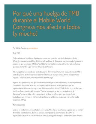 Por Adrián Caballero @a_caballero
17.02.2016
En las noticias de los últimos días leemos, como casi cada año, que los trabajadores de los
diferentes transportes públicos del área metropolitana de Barcelona, han convocado huelga para
los días en que se celebra el Mobile World Congress, la cita mundial del móvil y la tecnología y
que este año tendrá lugar entre el 22 y el 25 de febrero.
A la huelga total convocada por los trabajadores del metro se han unido los autobuses de TMB y
los trabajadores del Ferrocarril de la Generalitat (FGC) –aunque estos últimos parecen haber
llegado a un preacuerdo para desconvocar dicha huelga.
A pesar de la posibilidad real que finalmente las huelgas se desconvoquen y sean simplemente
una medida de presión, este artículo va destinado a desmontar el argumento que un
representante del sindicato mayoritario del metro de Barcelona (CCOO) dio hace pocos días para
justificar el paro los días del congreso. “Esta fecha elegida no afecta a la ciudadanía de
Barcelona”, argumentaba este representante sindical en referencia a que, según él, los
ciudadanos que vivimos en el área metropolitana no saldremos perdiendo si la huelga acaba
afectando al MWC.
Números claros
Esto no es cierto. Los números hablan por sí solos. Más allá de las cifras de negocio que se cierran
dentro del recinto de Fira, donde se celebra el congreso, las estimaciones de GSMA (la
organizadora) hablan de 436 millones de euros que se generaron para la economía local durante
Por qué una huelga de TMB
durante el Mobile World
Congress nos afecta a todos
(y mucho)
 