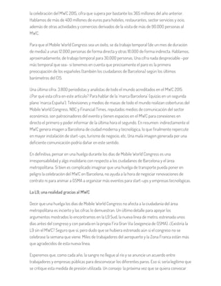 la celebración del MWC 2015, cifra que supera por bastante los 365 millones del año anterior.
Hablamos de más de 400 millones de euros para hoteles, restaurantes, sector servicios y ocio,
además de otras actividades y comercios derivados de la visita de más de 90.000 personas al
MWC.
Para que el Mobile World Congress sea un éxito, se da trabajo temporal (de un mes de duración
de media) a unas 12.000 personas de forma directa y otras 18.000 de forma indirecta. Hablamos,
aproximadamente, de trabajo temporal para 30.000 personas. Una cifra nada despreciable –por
más temporal que sea- si tenemos en cuenta que precisamente el paro es la primera
preocupación de los españoles (también los ciudadanos de Barcelona) según los últimos
barómetros del CIS.
Una última cifra: 3.800 periodistas y analistas de todo el mundo acreditados en el MWC 2015.
¿Por qué esta cifra en este artículo? Para hablar de la ‘marca Barcelona’ (quizás en un segunda
plano ‘marca España’). Televisiones y medios de masas de todo el mundo realizan coberturas del
Mobile World Congress. NBC y Financial Times, reputados medios de comunicación del sector
económico, son patrocinadores del evento y tienen espacios en el MWC para conexiones en
directo el primero y poder informar de la última hora el segundo. En resumen: indirectamente el
MWC genera imagen a Barcelona de ciudad moderna y tecnológica, lo que finalmente repercute
en mayor instalación de start-ups, turismo de negocio, etc. Una mala imagen generada por una
deficiente comunicación podría dañar en este sentido.
En definitiva, pensar en una huelga durante los días de Mobile World Congress es una
irresponsabilidad y algo insolidario con respecto a los ciudadanos de Barcelona y el área
metropolitana. Si bien es complicado imaginar que una huelga de transporte pueda poner en
peligro la celebración del MWC en Barcelona, no ayuda a la hora de negociar renovaciones de
contrato ni para animar a GSMA a organizar más eventos para start-ups y empresas tecnológicas.
La L9, una realidad gracias al MWC
Decir que una huelga los días de Mobile World Congress no afecta a la ciudadanía del área
metropolitana es incierto y las cifras lo demuestran. Un último detalle para apoyar los
argumentos mostrados lo encontramos en la L9 Sud, la nueva línea de metro, estrenada unos
días antes del congreso y con parada en la propia Fira Gran Via (exigencia de GSMA). ¿Existiría la
L9 sin el MWC? Seguro que sí, pero dudo que se hubiera estrenado aún si el congreso no se
celebrase la semana que viene. Miles de trabajadores del aeropuerto y la Zona Franca están más
que agradecidos de esta nueva línea.
Esperemos que, como cada año, la sangre no llegue al río y se anuncie un acuerdo entre
trabajadores y empresas públicas para desconvocar los diferentes paros. Eso sí, sería legítimo que
se critique esta medida de presión utilizada. Un consejo: la próxima vez que se quiera convocar
 
