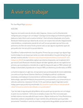 un paro que afecte lo mínimo a la ciudadanía, que sea en domingo.
Por Joan Miquel Piqué @jmpique
10.02.2016
Seguimos con nuestra serie de artículos sobre máquinas. ¿Vamos a ser lo suficientemente
inteligentes para conseguir vivir sin trabajar? ¿Conseguirá la tecnología que finalmente podamos
dedicarnos todo el día (o casi) a nuestras tonterías? ¿Será suficiente la bautizada como Cuarta
Revolución Industrial para que volvamos de una vez a ser un poco más animales, holgazaneando
o divirtiéndonos, o simplemente viviendo de sol a sol? Los que pensaban que ese futuro solo
pertenecía a los libros de ciencia ficción ya tienen ante sus ojos algunos inquietantes signos de
que puede estar más cerca de los que pensábamos.
El problema, fundamentalmente, tiene dos partes. Primero hay que conseguir que alguien haga
nuestro trabajo, lo cual, al paso que vamos, va a estar solucionado en muy poco tiempo (ver, por
ejemplo, nuestros artículos Ya tenemos aquí a la primera persona biónica , Economía DIY, o El
trabajo más difícil). Los especialistas explican que estamos empezando a ver la explosión de lo
que será la Cuarta Revolución Industrial, después de haber agotado cada vez más rápido las tres
primeras, que se produjeron a intervalos de un siglo (la máquina de vapor en 1780; la división del
trabajo, la electricidad y la producción en masa en 1870; y la electrónica y la informática, en 1970).
La Cuarta no esperará un siglo más, sino que parece que ya está pasando de manera adelantada,
y se centra en lo que llaman Sistemas Ciberfísicos. O inteligencia artificial, o producción
conectada y controlada por el conocimiento en red (informática cuántica, nanotecnología,
biotecnología, capacidad ilimitada de almacenamiento y procesamiento, y sus consecuencias en
vehículos autónomos, impresoras 3-D, etc.). En fin, que lo de que alguien haga todo nuestro
trabajo, parece que ya está muy encaminado. ¿Se convertirá nuestro oficio en coto privado de
robots? ¿Estaremos entre los damnificados a muy corto plazo?
Y por otro lado, la segunda parte del problema, de la ecuación que nos permita vivir sin trabajar,
es quien nos va a mantener. Y ahí la cosa se complica un poco más. Pero no se preocupen,
también estamos más avanzados de lo que creemos. ¿Alguien duda que las 3 otras Revoluciones
Industriales acabaron comportando un mayor nivel de renta y de bienestar que el que había
previamente? Teniendo en cuenta las enormes y vergonzantes desigualdades que persisten en el
A vivir sin trabajar
 
