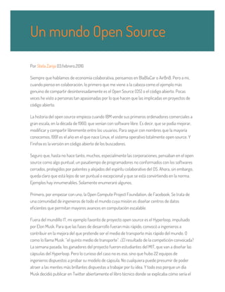 Por Stela Zarija 03.febrero.2016
Siempre que hablamos de economía colaborativa, pensamos en BlaBlaCar o AirBnB. Pero a mi,
cuando pienso en colaboración, lo primero que me viene a la cabeza como el ejemplo más
genuino de compartir desinteresadamente es el Open Source (OS) o el código abierto. Pocas
veces he visto a personas tan apasionadas por lo que hacen que las implicadas en proyectos de
código abierto.
La historia del open source empieza cuando IBM vende sus primeros ordenadores comerciales a
gran escala, en la década de 1960, que venían con software libre. Es decir, que se podía mejorar,
modificar y compartir libremente entre los usuarios. Para seguir con nombres que la mayoría
conocemos, 1991 es el año en el que nace Linux, el sistema operativo totalmente open source. Y
Firefox es la versión en código abierto de los buscadores.
Seguro que, hasta no hace tanto, muchos, especialmente las corporaciones, pensaban en el open
source como algo puntual, un pasatiempo de programadores no conformados con los softwares
cerrados, protegidos por patentes y alejados del espíritu colaborativo del OS. Ahora, sin embargo,
queda claro que está lejos de ser puntual o excepcional y que se está convirtiendo en la norma.
Ejemplos hay innumerables. Solamente enumeraré algunos.
Primero, por empezar con uno, la Open Compute Project Foundation, de Facebook. Se trata de
una comunidad de ingenieros de todo el mundo cuya misión es diseñar centros de datos
eficientes que permitan mayores avances en computación escalable.
Fuera del mundillo IT, mi ejemplo favorito de proyecto open source es el Hyperloop, impulsado
por Elon Musk. Para que las fases de desarrollo fueran más rápido, convocó a ingenieros a
contribuir en la mejora del que pretende ser el medio de transporte más rápido del mundo. O
como lo llama Musk: “el quinto medio de transporte”. ¿El resultado de la competición convocada?
La semana pasada, los ganadores del proyecto fueron estudiantes del MIT, que van a diseñar las
cápsulas del Hyperloop. Pero lo curioso del caso no es eso, sino que hubo 22 equipos de
ingenieros dispuestos a probar su modelo de cápsula. No cualquiera puede presumir de poder
atraer a las mentes más brillantes dispuestas a trabajar por tu idea. Y todo eso porque un día
Musk decidió publicar en Twitter abiertamente el libro técnico donde se explicaba cómo sería el
Un mundo Open Source
 