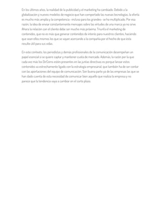 En los últimos años, la realidad de la publicidad y el marketing ha cambiado. Debido a la
globalización y nuevos modelos de negocio que han comportado las nuevas tecnologías, la oferta
es mucho más amplia y la competencia –incluso para los grandes- se ha multiplicado. Por esa
razón, la idea de enviar constantemente mensajes sobre las virtudes de una marca ya no sirve.
Ahora la relación con el cliente debe ser mucho más próxima. Triunfa el marketing de
contenidos, que no es más que generar contenidos de interés para nuestros clientes, haciendo
que sean ellos mismos los que se vayan acercando a la compañía por el hecho de que ésta
resulte útil para sus vidas.
En este contexto, los periodistas y demás profesionales de la comunicación desempeñan un
papel esencial si se quiere captar y mantener cuota de mercado. Además, la razón por la que
cada vez más los DirComs estén presentes en las juntas directivas es porque lanzar estos
contenidos va estrechamente ligado con la estrategia empresarial, que también ha de ser contar
con las aportaciones del equipo de comunicación. Son buena parte ya de las empresas las que se
han dado cuenta de esta necesidad de comunicar bien aquello que realiza la empresa y no
parece que la tendencia vaya a cambiar en el corto plazo.
 