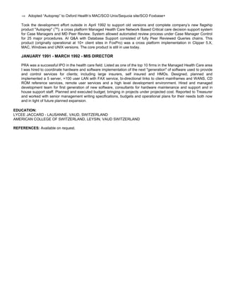 ⇒ Adopted “Autoprep” to Oxford Health’s MAC/SCO Unix/Sequoia site/SCO Foxbase+
Took the development effort outside in April 1992 to support old versions and complete company’s new flagship
product "Autoprep" (TM
); a cross platform Managed Health Care Network Based Critical care decision support system
for Case Managers and MD Peer Review. System allowed automated review process under Case Manager Control
for 25 major procedures. AI Q&A with Database Support consisted of fully Peer Reviewed Queries chains. This
product (originally operational at 10+ client sites in FoxPro) was a cross platform implementation in Clipper 5.X,
MAC, Windows and UNIX versions. The core product is still in use today.
JANUARY 1991 - MARCH 1992 - MIS DIRECTOR
PRA was a successful IPO in the health care field. Listed as one of the top 10 firms in the Managed Health Care area
I was hired to coordinate hardware and software implementation of the next "generation" of software used to provide
and control services for clients; including large insurers, self insured and HMOs. Designed, planned and
implemented a 5 server, +100 user LAN with FAX service, bi-directional links to client mainframes and WANS, CD
ROM reference services, remote user services and a high level development environment. Hired and managed
development team for first generation of new software, consultants for hardware maintenance and support and in
house support staff. Planned and executed budget; bringing in projects under projected cost. Reported to Treasurer
and worked with senior management writing specifications, budgets and operational plans for their needs both now
and in light of future planned expansion.
EDUCATION:
LYCEE JACCARD - LAUSANNE, VAUD, SWITZERLAND
AMERICAN COLLEGE OF SWITZERLAND, LEYSIN, VAUD SWITZERLAND
REFERENCES: Available on request.
 