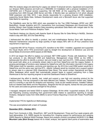 After the analysis stage and planning for Legacy we retired 10 physical servers, regularized and expanded
our Amazon AWS presence and built out a VMWARE 4.X Installation with a physical installation of 4.X
VSPHERE and 3 Physical servers supporting 192 GB RAM; all this supporting 40+ VMs replacing
everything from 2005 through 2008 Server and SQL. 6 Months later we switched to 5.X which allowed
RAM expansion and SQL 2012. I was directly responsible for a growing Amazon AWS installation,
supporting Social Media Data, Software Development needs and a Microsoft Azure site that supported
Data Marts for reporting.
The DataMarts were fed by ODS which was populated by the Two CRM Packages (SFDC and ,NET
Backoffice), Google Analytics and ETL transactions from purchased Databases and Government Data.
Another Stream used Google Analytics Data populating specialized Data Marts with merged data for the
Social Media Team and Predictive Analytics Team.
Test Bench Hadoop (on Ubuntu) with Apache Spark & Squoop Site for Data Mining in NoSQL. Decision
made to stay with SQL 2012 for Data Mining.
I led/executed the effort to identify a product, test and install/replace Backup Exec with AppAssure.
Reduced maintenance (required by large quantity of tape swaps) 80% with no off hour presence local
requirement or tape bays.
I supported MS GP for Finance; including ETL transfers to the ODS. I installed, upgraded and supported
the Visual Studio 2012->TFS environment used by straight line development at Sokolove Law and the
Social Media Environment (AWS based) at D50 Media.
In 2012 we began the effort to replace our principal .NET CRM system, Pivotal, with Salesforce. Tested
two products in situ (Microsoft CRM and SalesForce. Management chose SFDC as the CRM, I
led/executed the effort to identify a product, test and install a near real time ETL / EDS product (Jitterbit)
that would both allow us to constantly stream data to and from SalesForce and the Legacy System. A
growing percentage of functions were replaced by SalesForce with the information returned to the Legacy
CRM system both for operation, archiving and reporting use. By 2014 the Local CRM system would be in
SalesForce and the same near real time ETL, Jitterbit, software would be morphed into a support system
to stream data to a planned ODS (Operational Data Store) This would contain Operational and Back-
Office Databases which would then automatically present feeds to support everything from a Data
Warehouse to the four reporting engines to real time Dashboard Feeds to SharePoint.
I led/executed the effort to identify, test, install and support a new high end reporting product for the
Analytics Group. First we compared in site tests Qlikview and Tableau. The product chosen was Tableau
and it is currently in use both for Analytics and reporting. I built out the needed servers, installed Tableau,
built out needed Data Marts and the Repository, designed the first 25 reports, trained the two point people
for the users and acted as general oversight for the product.
I managed, designed and tested SSIS to replace Datastage. All the while I supported analysis, ETL dBs
and Reporting covering everything from government table intakes to operational reporting to Google
Analytics. Designed Cubes from ODS (MDX) to serve Finance Reporting in Excel with Power Pivot/Power
View.
Implemented TFS for Agile/Scrum Methodology.
This was accomplished with a team of 5 people.
December 2010 – October 2011:
Short Term Contracts in SQL, SharePoint, .NET and BI Development. Three and Four week projects with
hard deliverables. E.G. SSRS reports for consulting firm. Ongoing support for performance and updating
SSRS Reports for Medical SAAS Package. Report and analysis contract (completed 04/28/2011) for Blue
Mountain Labs (Bick Group) tasked me to install, analyze, test against client points of examination and
 