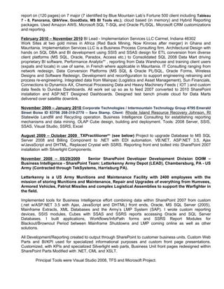 report on (120 pages) on 7 major (7 identified by Blue Mountain Lab’s Fortune 500 client including Tableau
7 - 8, Panorama, QlikView, GoodData, MS BI Tools etc.); cloud based (in memory) and Hybrid Reporting
packages. Used Amazon AWS. Microsoft SQL T-SQL and Oracle PL/SQL. Microsoft CRM customizations
and reporting.
February 2010 – November 2010 BI Lead - Implementation Services LLC Carmel, Indiana 46302
Work Sites at two gold mines in Africa (Red Back Mining, Now Kinross after merger) in Ghana and
Mauritania. Implementation Services LLC is a Business Process Consulting firm. Architectural Design with
hands on SQL DBA and BI development using SSIS and SSAS design for ETL conversion from diverse
client platforms (MS SQL, Oracle, Paradox, Access etc.) to Consolidated SQL 2008 Data Mart driving
proprietary BI software, Performance Analytixtm
, reporting from Data Warehouse and training client users
(expats and locals) in use of same, in French where applicable in Mauritania. IT Consulting ranging from
network redesign, Data Conversion Platforms (MS SQL & Oracle PL/SQL, Oracle Forms, Wireless
Designs and Software Redesign, Development and reconfiguration to support engineering retraining and
process re-engineering. Integrated data from Mainpac (Logistics and Asset Management), Sun Financials,
Connections to Dynamics AX, Chemical Processing Data and Heavy Machinery Feeds ( IOT ) and custom
data feeds to Dundas Dashboards. All work set up so as to feed 2007 converted to 2010 SharePoint
installation and ASP.NET Designed Dashboards. Designed test bench private cloud for Data Marts
delivered over satellite downlink.
November 2009 – January 2010 Corporate Technologies / Intermountain Technology Group 4795 Emerald
Street Boise ID 83706 208-319-2770 – Sara Stamp. Client: Rhode Island Resource Recovery Johnson, RI
Statewide Landfill and Recycling operation. Business Intelligence Consulting for establishing reporting
mechanisms and data mining. OLAP Cube design, building and deployment. Tools: 2008 Server, SSIS,
SSAS, Visual Studio, SSRS, Excel
August 2009 – October 2009 TXPractitionertm
(see below) Project to upgrade Database to MS SQL
Server 2008 and Billing Component to .NET with EDI automation. VB.NET, ASP.NET 3.5, Ajax
w/JavaScript and DHTML, Replaced Crystal with SSRS. Reporting front end bolted into SharePoint 2007
installation with Silverlight Components.
November 2008 – 05/29/2009 Senior SharePoint Developer Development Division DOIM –
Business Intelligence - SharePoint Team: Letterkenny Army Depot (LEAD), Chambersburg, PA - US
Army (Contracted through TekSystems, Harrisburg PA).
Letterkenny is a US Army Munitions and Maintenance Facility with 2400 employees with the
mission of storing Munitions and Maintenance, Repair and Upgrades of everything from Humvees,
Armored Vehicles, Patriot Missiles and complex Logistical Assemblies to support the Warfighter in
the field.
Implemented tools for Business Intelligence effort combining data within SharePoint 2007 from custom
(.net w/ASP.NET 3.5 with Ajax, JavaScript and DHTML) front ends, Oracle, MS SQL Server (2005),
Mainframe Extracts, XML Databases and the Army’s LMP System (SAP). I wrote custom reporting
devices, SSIS modules, Cubes with SSAS and SSRS reports accessing Oracle and SQL Server
Databases. I built applications, Workflows/InfoPath forms and SSRS Report Modules for
Blackout/Brownout Period between Mainframe Shutdowns and LMP coming online as well as other
solutions.
All Development/Reporting created to output through SharePoint to customer business units. Custom Web
Parts and BI/KPI used for specialized informational purposes and custom front page presentations.
Customized, with KPIs and specialized Silverlight web parts, Business Unit front pages redesigned within
SharePoint Parts Modified with .NET, CML and XSLT.
Principal Tools were Visual Studio 2008, TFS and Microsoft Project.
 