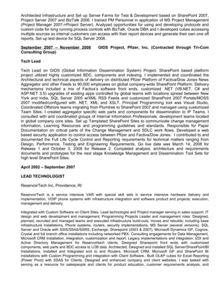 Architected Infrastructure and Set up Server Farms for Test & Development based on SharePoint 2007,
Project Server 2007 and BizTalk 2006. I trained PM Personnel in application of MS Project Management
(Project Manager 2007->Project Server). Analyzed opportunities for using and developing protocols and
custom code for long running process controls with BizTalk. Oracle DBA and I developed cubes accessing
multiple sources so internal customers can access with their report devices and generate their own one off
reports. Set up test device for SQL Server 2008.
September 2007 – November 2008 GIDS Project, Pfizer, Inc. (Contracted through Tri-Com
Consulting Group)
Tech Lead
Tech Lead on GIDS (Global Information Dissemination System) Project. SharePoint based platform
project utilized highly customized BDC, components and indexing. I implemented and coordinated the
Architectural and technical aspects of delivery on distributed Pfizer Platform of Factiva/Dow Jones News
Aggregator and other Feeds to 90,000 employees on global company-wide SharePoint Platform. Delivery
mechanisms included a mix of Factiva’s software front ends, customized .NET (VB.NET, C# and
ASP.NET 3.5) upgrades of existing apps controlled by global teams with locations spread between New
York and India, SQL Server 2005 w/XML RSS Feeds and customized SharePoint 2007 Portals/MOSS
2007 modified/configured with .NET, XML and XSLT. Principal Programming tool was Visual Studio,
Coordinated Offshore teams migrating from Plumtree to SharePoint 2007 and managed using customized
Team Sites. I created aggregator specific web parts and components for dissemination to IP Teams. I
consulted with and coordinated groups of Internal Information Professionals; development teams located
in global company core sites. Set up Templated SharePoint Sites to communicate change management
information, Learning Resources and programming guidelines and standards. Responsible for Paper
Documentation on critical parts of the Change Management and SDLC work flows. Developed a web
based security application to control access between Pfizer and Factiva/Dow Jones. I contributed to and
documented the Full Life Cycle Control and Reporting requirements for technical matters ranging from
Design, Performance, Testing and Engineering Requirements. Go live date was March 14, 2008 for
Release 1 and October 3, 2008 for Release 2. Completed analysis, architecture and requirements
documents and prototypes for the next stage Knowledge Management and Dissemination Tool Sets for
high level SharePoint Sites.
April 2002 – September 2007
LEAD TECHNOLOGIST
ReservoirTech Inc. Providence, RI
ReservoirTech is a service intensive VAR with special skill sets in service intensive hardware delivery and
implementation, VOIP phone systems with infrastructure integration and software product and projects; execution,
management and delivery.
Integrated with Custom Software on Client Sites. Lead technologist and Project manager serving in sales support, IT
design and web development and management, Programming Projects Leader and management roles. Designed,
planned, recruited and managed teams and executed infrastructure build-outs, moves and rebuilds; including base
infrastructure installations, Phone systems, routers, security implementations, MS Server (several versions), SQL
Server and Oracle with SSIS/SSAS/SSRS, Exchange, Sharepoint (2003 & 2007), Microsoft Dynamics GP, Cognos,
Crystal and full branch office installations including networked PBX. Consulting engagements for Data Management,
Microsoft CRM Installation, Integration, customization and report. Legacy implementations and integration, EDI and
Active Directory Management for Reservoirtech clients. Designed Sharepoint front ends with customized
components, web parts and BDC access to LOB data. Architected, Designed and installed SQL Server/SharePoint/BI
Installations, Installed and Integrated end to end Routers. Microsoft CRM, Microsoft GP and SharePoint BI
installations with Custom Programming and integration with Client Software.. Built OLAP cubes for Excel Reporting
(Power Pivot) with SSAS for Clients. Designed and enhanced company and client websites. I was tasked with
serving as a resource for salespeople and clients for product education, customer requirements analysis, and
 