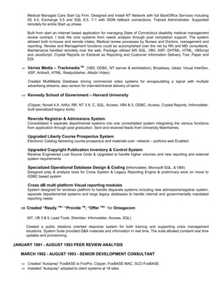 Medical Managed Care Start Up Firm. Designed and Install NT Network with full BackOffice Services including
IIS 4.0, Exchange 5.5 and SQL 6.5. T-1 with ISDN fallback connections. Trained Administrator. Supported
remotely for entire Start up phase.
Built from start an internet based application for managing State of Connecticut disability medical management
review contract. I took the core systems from needs analysis through post completion support. The system
allowed both in-house and remote intake, Medical review processes by Nurses and Doctors, management and
reporting. Review and Management functions could be accomplished over the net by RN and MD consultants.
Maintenance handled remotely over the web. Package utilized MS SQL, VB5, ASP, DHTML, HTML, VBScript
and JavaScript. Crystal Reports on Extranet as Reporting and Customer Information Delivery Tool, Paper and
EDI.
⇒ Verres Media – Trackmedia TM
(VB5, ODBC, NT (server & workstation), Broadway, Ulead, Visual InterDev,
ASP, ActiveX, HTML, Realpublisher, Alladin Video)
Created MultiMedia Database driving commercial video systems for encapsulating a signal with multiple
advertising streams, also version for internet/intranet delivery of same
⇒ Kennedy School of Government – Harvard University
(Clipper, Novell 4.X, Artful, RR, NT 3.X, C, SQL, Access, VB4 & 5, ODBC, Access, Crystal Reports, Infomodeler,
built specialized legacy tools)
Rewrote Registrar & Admissions System
Consolidated 4 separate departmental systems into one consolidated system integrating the various functions
from application through post graduation. Sent and received feeds from University Mainframes.
Upgraded Liberty Course Prospectus System
Electronic Catalog delivering course prospectus and materials over network – portions web Enabled.
Upgraded Copyright Publication Inventory & Control System
Reverse Engineered Lost Source Code & Upgraded to handle higher volumes and new reporting and external
system requirements
Specialized Operational Database Design & Coding (Infomodeler, Microsoft SQL, & VB4)
Designed prep & analysis tools for Cross System & Legacy Reporting Engine & preliminary work on move to
ODBC based system
Cross dB multi platform Visual reporting modules
System designed for windows platform to handle disparate systems including new admissions/registrar system,
separate departemental systems and large legacy databases to handle internal and governmentally mandated
reporting needs
⇒ Created “Ready TM
” “Provide TM
, “Offer TM
” for Omegacom
(NT, VB 3 & 5, Lead Tools, Sheridan, Infomodeler, Access, SQL)
Created a public relations oriented response system for both training and supporting crisis management
situations. System Suite provided Q&A materials and information in real time. The suite allowed constant real time
updates and provisioning.
JANUARY 1991 - AUGUST 1993 PEER REVIEW ANALYSIS
MARCH 1992 - AUGUST 1993 - SENIOR DEVELOPMENT CONSULTANT
⇒ Created “Autoprep” FoxBASE to FoxPro, Clipper, FoxBASE MAC, SCO FoxBASE
⇒ Installed “Autoprep” adopted to client systems at 18 sites
 