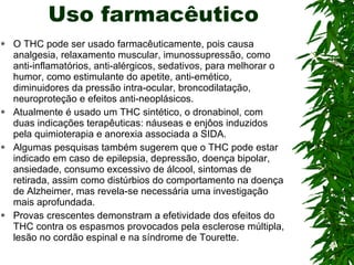 Uso farmacêutico O THC pode ser usado farmacêuticamente, pois causa analgesia, relaxamento muscular, imunossupressão, como anti-inflamatórios, anti-alérgicos, sedativos, para melhorar o humor, como estimulante do apetite, anti-emético, diminuidores da pressão intra-ocular, broncodilatação, neuroproteção e efeitos anti-neoplásicos. Atualmente é usado um THC sintético, o dronabinol, com duas indicações terapêuticas: náuseas e enjôos induzidos pela quimioterapia e anorexia associada a SIDA. Algumas pesquisas também sugerem que o THC pode estar indicado em caso de epilepsia, depressão, doença bipolar, ansiedade, consumo excessivo de álcool, sintomas de retirada, assim como distúrbios do comportamento na doença de Alzheimer, mas revela-se necessária uma investigação mais aprofundada. Provas crescentes demonstram a efetividade dos efeitos do THC contra os espasmos provocados pela esclerose múltipla, lesão no cordão espinal e na síndrome de Tourette. 