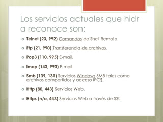 Los servicios actuales que hidr
a reconoce son:
 Telnet (23, 992) Comandos de Shell Remoto.
 Ftp (21, 990) Transferencia de archivos.
 Pop3 (110, 995) E-mail.
 Imap (143, 993) E-mail.
 Smb (139, 139) Servicios Windows SMB tales como
archivos compartidos y acceso IPC$.
 Http (80, 443) Servicios Web.
 Https (n/a, 443) Servicios Web a través de SSL.
 