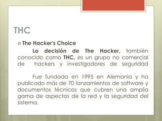 THC
 The Hacker's Choice
La decisión de The Hacker, también
conocido como THC, es un grupo no comercial
de hackers y investigadores de seguridad
Fue fundada en 1995 en Alemania y ha
publicado más de 70 lanzamientos de software y
documentos técnicos que cubren una amplia
gama de aspectos de la red y la seguridad del
sistema.
 