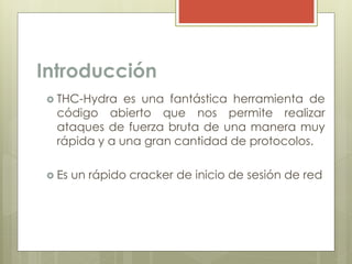 Introducción
 THC-Hydra es una fantástica herramienta de
código abierto que nos permite realizar
ataques de fuerza bruta de una manera muy
rápida y a una gran cantidad de protocolos.
 Es un rápido cracker de inicio de sesión de red
 