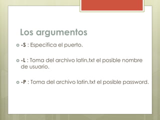 Los argumentos
 -S : Especifica el puerto.
 -L : Toma del archivo latin.txt el posible nombre
de usuario.
 -P : Toma del archivo latin.txt el posible password.
 