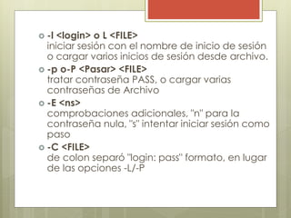  -l <login> o L <FILE>
iniciar sesión con el nombre de inicio de sesión
o cargar varios inicios de sesión desde archivo.
 -p o-P <Pasar> <FILE>
tratar contraseña PASS, o cargar varias
contraseñas de Archivo
 -E <ns>
comprobaciones adicionales, "n" para la
contraseña nula, "s" intentar iniciar sesión como
paso
 -C <FILE>
de colon separó "login: pass" formato, en lugar
de las opciones -L/-P
 