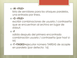  -M <FILE>
lista de servidores para los ataques paralelos,
una entrada por línea.
 -O <FILE>
escribir combinaciones de usuario / contraseña
que se encuentran al archivo en lugar de
stdout.
 -F
salida después del primero encontrado
combinación usuario / contraseña (por host si-
M)
 -T <TASKS>ejecutar número TAREAS de acople
en paralelo (por defecto: 16)
 