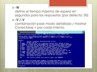 -W
define el tiempo máximo de espera en
segundos para las respuestas (por defecto: 30)
 -V /-V
combinación pase modo detallado / mostrar
Conectarse + por cada intento.
 