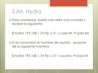 EJM. Hydra
 Para comenzar, basta con abrir una consola y
teclear lo siguiente:
- $ hydra 192.168.1.74 ftp -s 21 -L user.txt -P pass.txt
 Si se conociera el nombre de usuario , se pone
de la siguiente manera:
- $ hydra 192.168.1.74 ftp -s 21 -l usuario -P pass.txt
 