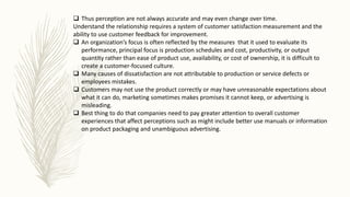 Thus perception are not always accurate and may even change over time.
Understand the relationship requires a system of customer satisfaction measurement and the
ability to use customer feedback for improvement.
 An organization’s focus is often reflected by the measures that it used to evaluate its
performance, principal focus is production schedules and cost, productivity, or output
quantity rather than ease of product use, availability, or cost of ownership, it is difficult to
create a customer-focused culture.
 Many causes of dissatisfaction are not attributable to production or service defects or
employees mistakes.
 Customers may not use the product correctly or may have unreasonable expectations about
what it can do, marketing sometimes makes promises it cannot keep, or advertising is
misleading.
 Best thing to do that companies need to pay greater attention to overall customer
experiences that affect perceptions such as might include better use manuals or information
on product packaging and unambiguous advertising.
 