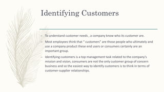 Identifying Customers
– To understand customer needs , a company know who its customer are.
– Most employees think that “ customers” are those people who ultimately and
use a company product these end users or consumers certainly are an
important group.
– Identifying customers is a top management task related to the company’s
mission and vision, consumers are not the only customer group of concern
business and so the easiest way to identify customers is to think in terms of
customer-supplier relationships.
 
