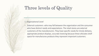 Three levels of Quality
1. Organizational Level
– External customers- who may fall between the organization and the consumer
who have distinct needs and expectations. The retail stores are external
customers of the manufacturers. They have specific needs for timely delivery,
appropriate product displays, accurate invoicing because these allocates shelf
space for manufactures products they represent important customers.
 