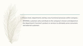 2. Process level, departments and key cross functional processes within company :
– INTERNAL customers who contribute to the company’s mission and depend on
the department’s function’s product or services to ultimately serve consumers
and external customers
 