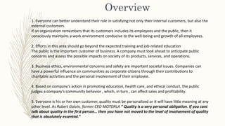 Overview
1. Everyone can better understand their role in satisfying not only their internal customers, but also the
external customers.
If an organization remembers that its customers includes its employees and the public, then it
consciously maintains a work environment conducive to the well-being and growth of all employees.
2. Efforts in this area should go beyond the expected training and job-related education
The public is the important customer of business. A company must look ahead to anticipate public
concerns and assess the possible impacts on society of its products, services, and operations.
3. Business ethics, environmental concerns and safety are important societal issues. Companies can
have a powerful influence on communities as corporate citizens through their contributions to
charitable activities and the personal involvement of their employee.
4. Based on company’s action in promoting education, health care, and ethical conduct, the public
judges a company’s community behavior , which, in turn , can affect sales and profitability.
5. Everyone is his or her own customer, quality must be personalized or it will have little meaning at any
other level. As Robert Galvin, former CEO MOTORLA “ Quality is a very personal obligation. If you cant
talk about quality in the first person… then you have not moved to the level of involvement of quality
that is absolutely essential.”
 