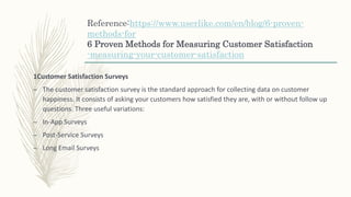 Reference:https://www.userlike.com/en/blog/6-proven-
methods-for
6 Proven Methods for Measuring Customer Satisfaction
-measuring-your-customer-satisfaction
1Customer Satisfaction Surveys
– The customer satisfaction survey is the standard approach for collecting data on customer
happiness. It consists of asking your customers how satisfied they are, with or without follow up
questions. Three useful variations:
– In-App Surveys
– Post-Service Surveys
– Long Email Surveys
 