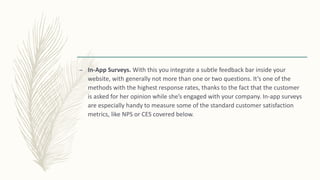 – In-App Surveys. With this you integrate a subtle feedback bar inside your
website, with generally not more than one or two questions. It’s one of the
methods with the highest response rates, thanks to the fact that the customer
is asked for her opinion while she’s engaged with your company. In-app surveys
are especially handy to measure some of the standard customer satisfaction
metrics, like NPS or CES covered below.
 