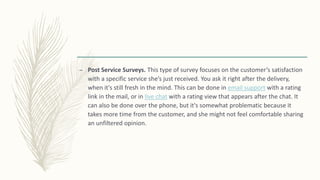 – Post Service Surveys. This type of survey focuses on the customer’s satisfaction
with a specific service she’s just received. You ask it right after the delivery,
when it's still fresh in the mind. This can be done in email support with a rating
link in the mail, or in live chat with a rating view that appears after the chat. It
can also be done over the phone, but it's somewhat problematic because it
takes more time from the customer, and she might not feel comfortable sharing
an unfiltered opinion.
 