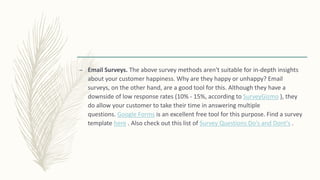 – Email Surveys. The above survey methods aren't suitable for in-depth insights
about your customer happiness. Why are they happy or unhappy? Email
surveys, on the other hand, are a good tool for this. Although they have a
downside of low response rates (10% - 15%, according to SurveyGizmo ), they
do allow your customer to take their time in answering multiple
questions. Google Forms is an excellent free tool for this purpose. Find a survey
template here . Also check out this list of Survey Questions Do's and Dont's .
 