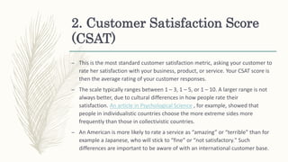 2. Customer Satisfaction Score
(CSAT)
– This is the most standard customer satisfaction metric, asking your customer to
rate her satisfaction with your business, product, or service. Your CSAT score is
then the average rating of your customer responses.
– The scale typically ranges between 1 – 3, 1 – 5, or 1 – 10. A larger range is not
always better, due to cultural differences in how people rate their
satisfaction. An article in Psychological Science , for example, showed that
people in individualistic countries choose the more extreme sides more
frequently than those in collectivistic countries.
– An American is more likely to rate a service as “amazing” or “terrible” than for
example a Japanese, who will stick to “fine” or “not satisfactory." Such
differences are important to be aware of with an international customer base.
 