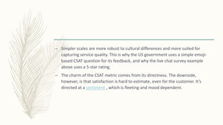 – Simpler scales are more robust to cultural differences and more suited for
capturing service quality. This is why the US government uses a simple emoji-
based CSAT question for its feedback, and why the live chat survey example
above uses a 5-star rating.
– The charm of the CSAT metric comes from its directness. The downside,
however, is that satisfaction is hard to estimate, even for the customer. It’s
directed at a sentiment , which is fleeting and mood dependent.
 