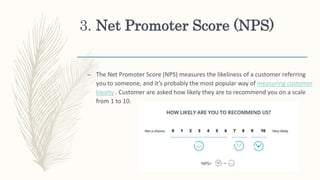 3. Net Promoter Score (NPS)
– The Net Promoter Score (NPS) measures the likeliness of a customer referring
you to someone, and it’s probably the most popular way of measuring customer
loyalty . Customer are asked how likely they are to recommend you on a scale
from 1 to 10.
 