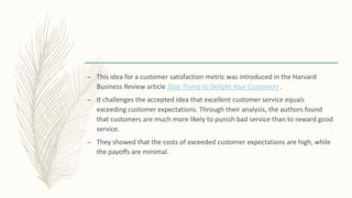 – This idea for a customer satisfaction metric was introduced in the Harvard
Business Review article Stop Trying to Delight Your Customers .
– It challenges the accepted idea that excellent customer service equals
exceeding customer expectations. Through their analysis, the authors found
that customers are much more likely to punish bad service than to reward good
service.
– They showed that the costs of exceeded customer expectations are high, while
the payoffs are minimal.
 