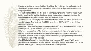Instead of putting all that effort into delighting the customer, the authors argue it
should be invested in making the customer experience and problem resolution as
easy as possible .
The authors found that the the ease of having your problems resolved was a much
better predictor for satisfaction than having expectations exceeded. Improve the
customer experience by easifying your customer’s journey.
This new service philosophy requires different measurements, which is why the CES
was developed. They showed that CES is superior to CSAT and NPS in predicting
consumer behavior .
Don’t ask, “How satisfied are you with this service?” ; ask, “How easy was it to get in
contact/make a purchase/have your issue resolved?”
Relevance is crucial here. The time to pop the question is right after your customer
had her experience. Otherwise, the ease of the experience might have been
forgotten. It can be asked in-app (ease of the website/app experience), via live chat,
or via email (ease of the service).
CheckMarket offers a free template to create your own CES survey. With some
tweaking, many customer service tools are suited for this purpose. Read more in our
post on how to get to the right customer effort score question .
 